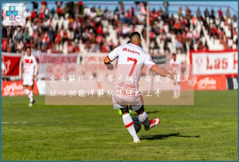 全面解析开云客户端：安装步骤及核心功能详解助您轻松上手