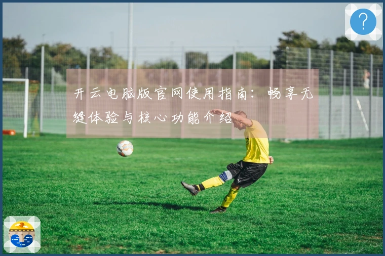 开云电脑版官网使用指南：畅享无缝体验与核心功能介绍