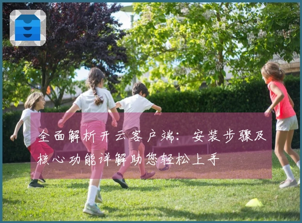 全面解析开云客户端:安装步骤及核心功能详解助您轻松上手